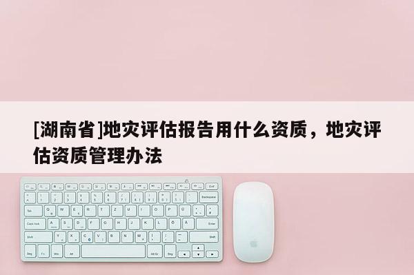 [湖南省]地災(zāi)評(píng)估報(bào)告用什么資質(zhì)，地災(zāi)評(píng)估資質(zhì)管理辦法