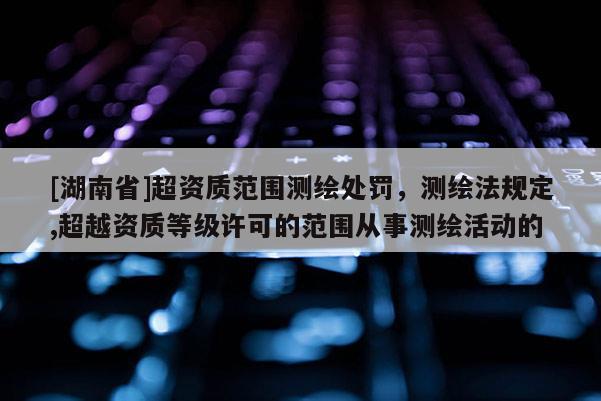 [湖南省]超資質范圍測繪處罰，測繪法規定,超越資質等級許可的范圍從事測繪活動的