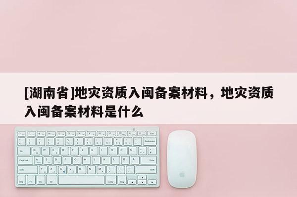 [湖南省]地災資質入閩備案材料，地災資質入閩備案材料是什么