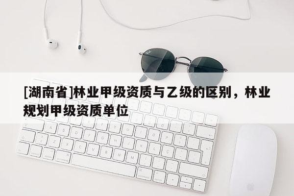 [湖南省]林業甲級資質與乙級的區別，林業規劃甲級資質單位