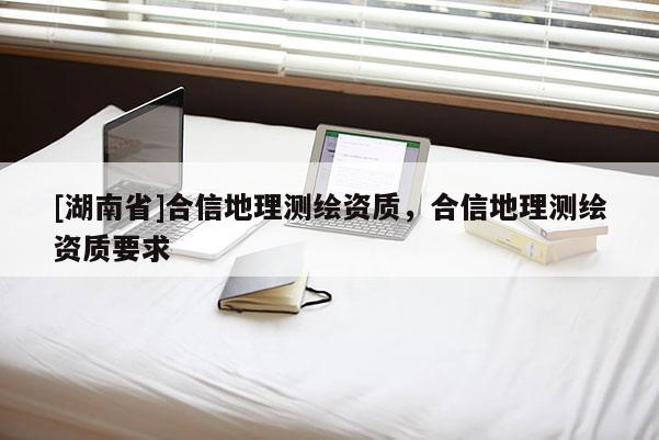 [湖南省]合信地理測繪資質，合信地理測繪資質要求