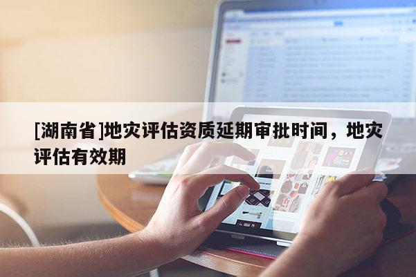 [湖南省]地災評估資質延期審批時間，地災評估有效期