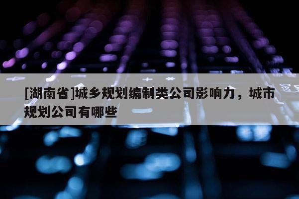 [湖南省]城鄉規劃編制類公司影響力，城市規劃公司有哪些
