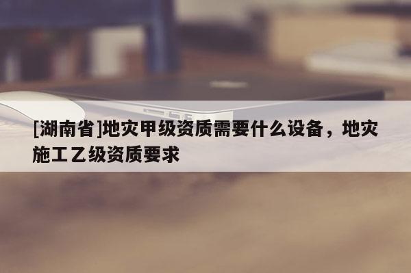 [湖南省]地災甲級資質需要什么設備，地災施工乙級資質要求