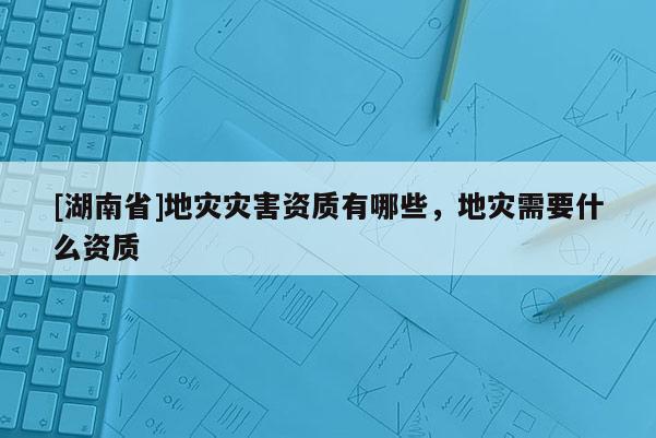 [湖南省]地災災害資質有哪些，地災需要什么資質