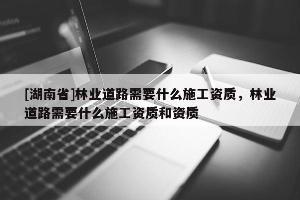 [湖南省]林業道路需要什么施工資質，林業道路需要什么施工資質和資質