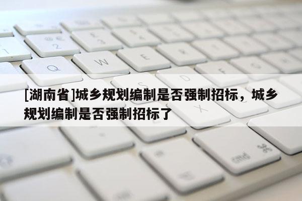 [湖南省]城鄉規劃編制是否強制招標，城鄉規劃編制是否強制招標了
