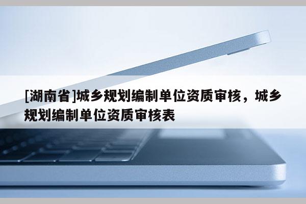 [湖南省]城鄉規劃編制單位資質審核，城鄉規劃編制單位資質審核表