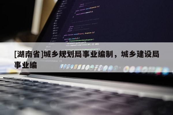 [湖南省]城鄉規劃局事業編制，城鄉建設局事業編