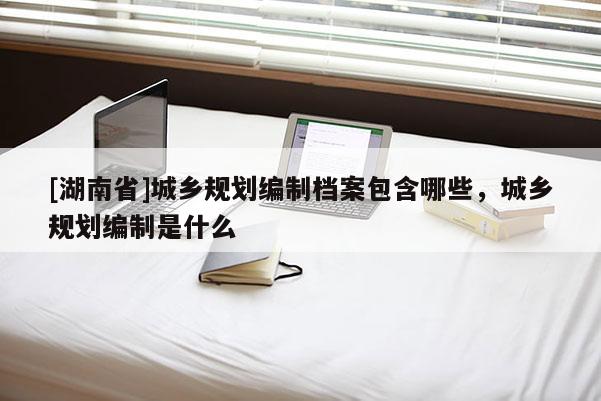 [湖南省]城鄉規劃編制檔案包含哪些，城鄉規劃編制是什么