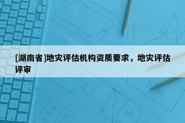 [湖南省]地災評估機構資質要求，地災評估評審