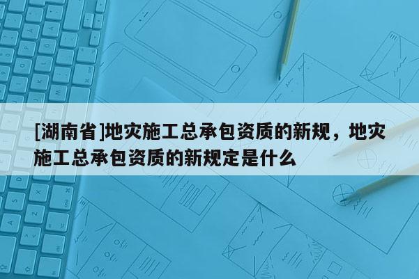 [湖南省]地災施工總承包資質的新規，地災施工總承包資質的新規定是什么