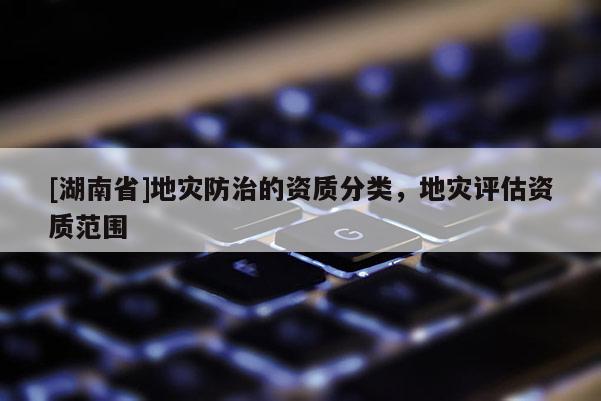 [湖南省]地災(zāi)防治的資質(zhì)分類，地災(zāi)評估資質(zhì)范圍