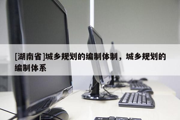 [湖南省]城鄉規劃的編制體制，城鄉規劃的編制體系