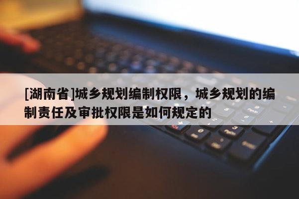 [湖南省]城鄉規劃編制權限，城鄉規劃的編制責任及審批權限是如何規定的