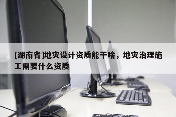 [湖南省]地災設計資質能干啥，地災治理施工需要什么資質