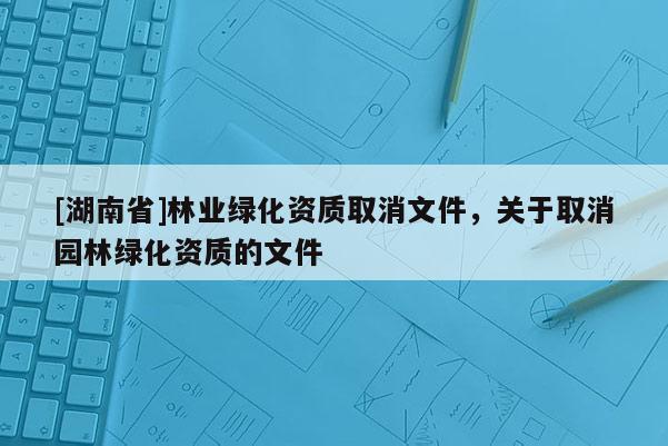 [湖南省]林業(yè)綠化資質(zhì)取消文件，關(guān)于取消園林綠化資質(zhì)的文件
