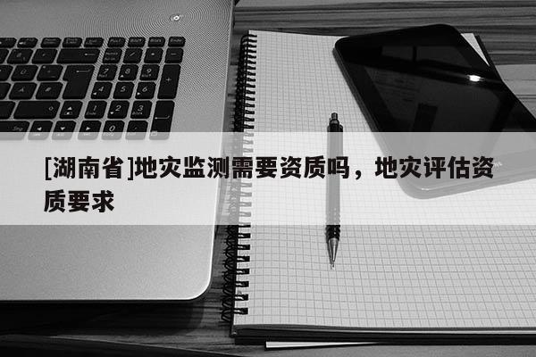 [湖南省]地災監測需要資質嗎，地災評估資質要求