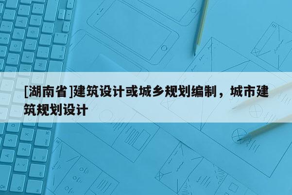 [湖南省]建筑設(shè)計或城鄉(xiāng)規(guī)劃編制，城市建筑規(guī)劃設(shè)計
