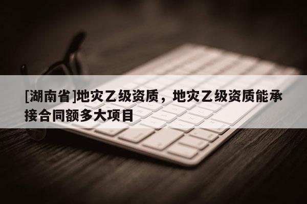 [湖南省]地災乙級資質，地災乙級資質能承接合同額多大項目
