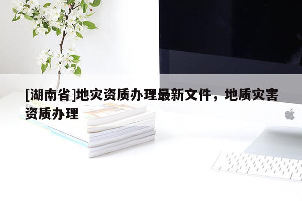 [湖南省]地災(zāi)資質(zhì)辦理最新文件，地質(zhì)災(zāi)害資質(zhì)辦理