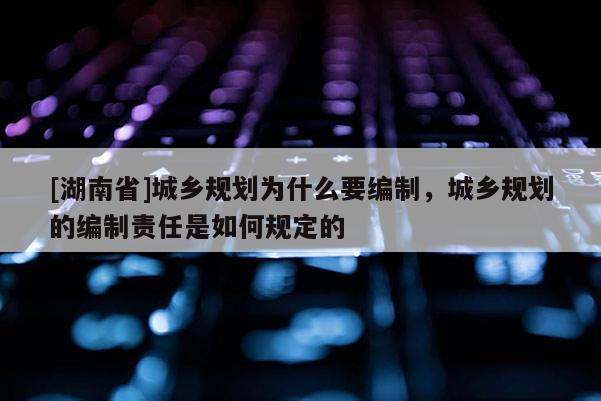 [湖南省]城鄉規劃為什么要編制，城鄉規劃的編制責任是如何規定的