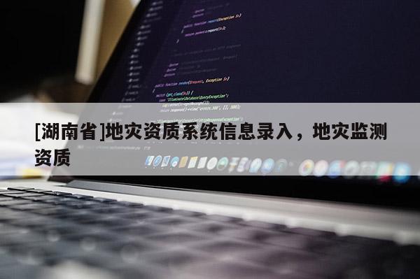 [湖南省]地災(zāi)資質(zhì)系統(tǒng)信息錄入，地災(zāi)監(jiān)測資質(zhì)