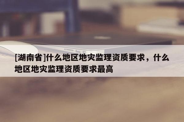 [湖南省]什么地區地災監理資質要求，什么地區地災監理資質要求最高