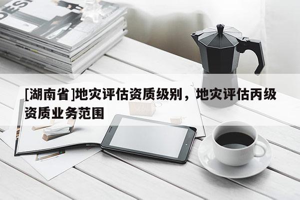 [湖南省]地災評估資質級別，地災評估丙級資質業務范圍