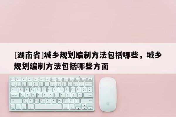 [湖南省]城鄉(xiāng)規(guī)劃編制方法包括哪些，城鄉(xiāng)規(guī)劃編制方法包括哪些方面
