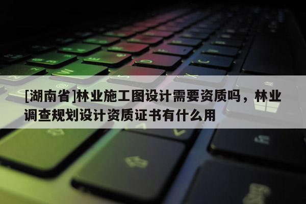 [湖南省]林業施工圖設計需要資質嗎，林業調查規劃設計資質證書有什么用