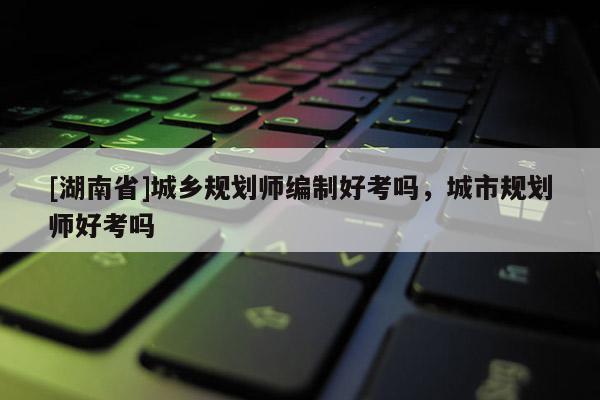 [湖南省]城鄉(xiāng)規(guī)劃師編制好考嗎，城市規(guī)劃師好考嗎
