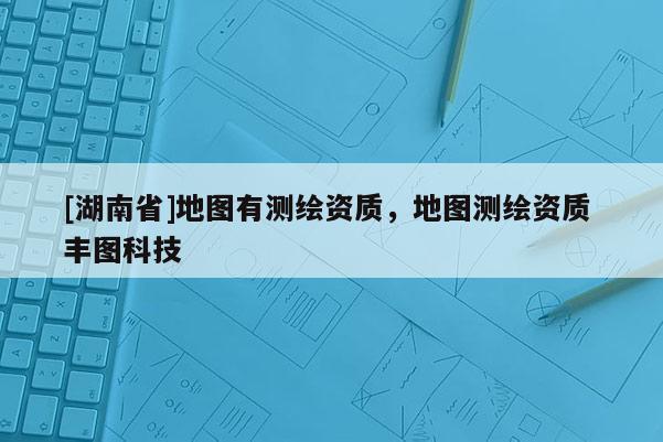 [湖南省]地圖有測繪資質，地圖測繪資質 豐圖科技