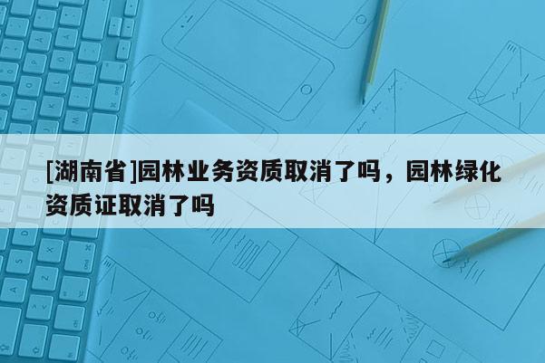 [湖南省]園林業務資質取消了嗎，園林綠化資質證取消了嗎