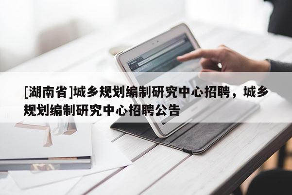 [湖南省]城鄉(xiāng)規(guī)劃編制研究中心招聘，城鄉(xiāng)規(guī)劃編制研究中心招聘公告
