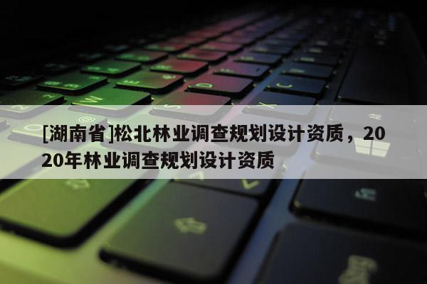 [湖南省]松北林業(yè)調(diào)查規(guī)劃設(shè)計(jì)資質(zhì)，2020年林業(yè)調(diào)查規(guī)劃設(shè)計(jì)資質(zhì)