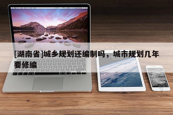 [湖南省]城鄉規劃還編制嗎，城市規劃幾年要修編