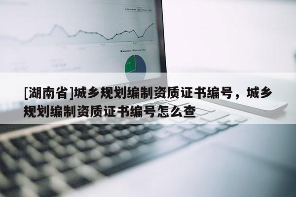 [湖南省]城鄉規劃編制資質證書編號，城鄉規劃編制資質證書編號怎么查