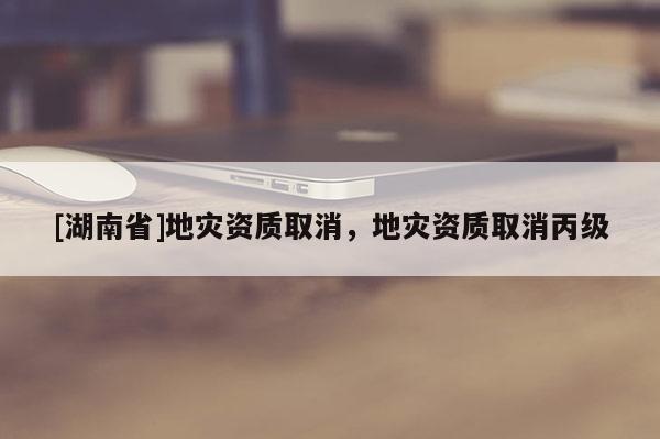 [湖南省]地災資質取消，地災資質取消丙級