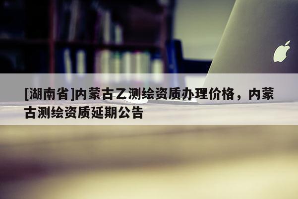 [湖南省]內蒙古乙測繪資質辦理價格，內蒙古測繪資質延期公告