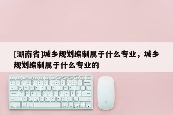 [湖南省]城鄉規劃編制屬于什么專業，城鄉規劃編制屬于什么專業的