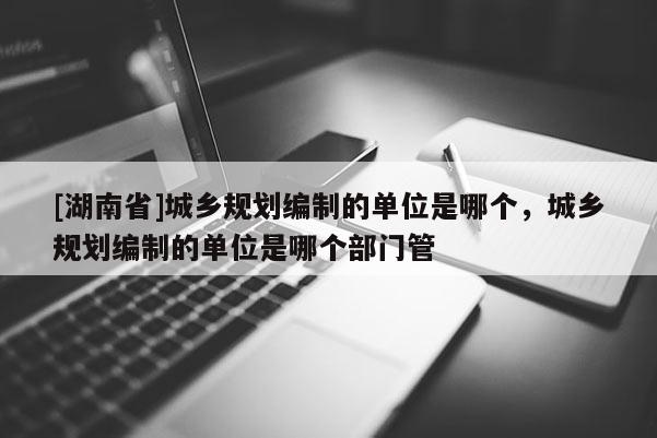 [湖南省]城鄉(xiāng)規(guī)劃編制的單位是哪個，城鄉(xiāng)規(guī)劃編制的單位是哪個部門管