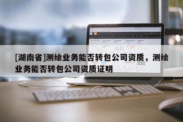 [湖南省]測繪業務能否轉包公司資質，測繪業務能否轉包公司資質證明