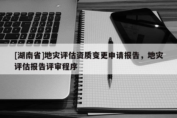 [湖南省]地災評估資質變更申請報告，地災評估報告評審程序