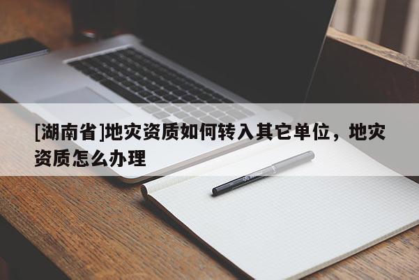 [湖南省]地災(zāi)資質(zhì)如何轉(zhuǎn)入其它單位，地災(zāi)資質(zhì)怎么辦理