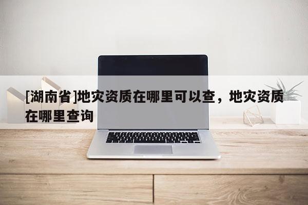 [湖南省]地災(zāi)資質(zhì)在哪里可以查，地災(zāi)資質(zhì)在哪里查詢