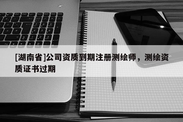 [湖南省]公司資質(zhì)到期注冊測繪師，測繪資質(zhì)證書過期