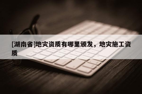 [湖南省]地災(zāi)資質(zhì)有哪里頒發(fā)，地災(zāi)施工資質(zhì)