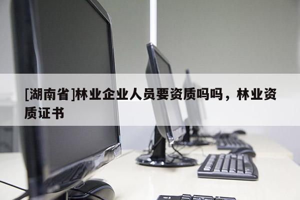 [湖南省]林業企業人員要資質嗎嗎，林業資質證書