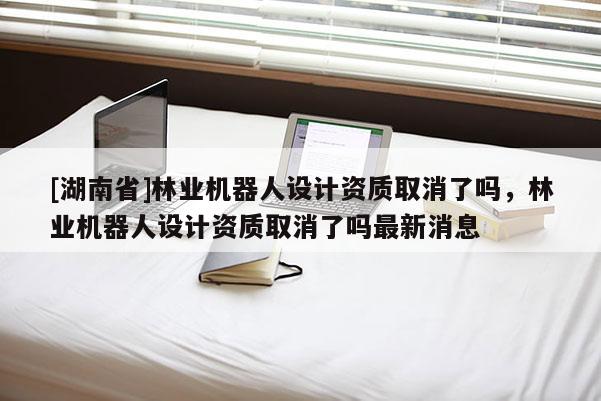 [湖南省]林業機器人設計資質取消了嗎，林業機器人設計資質取消了嗎最新消息